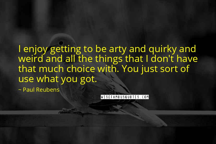 Paul Reubens quotes: I enjoy getting to be arty and quirky and weird and all the things that I don't have that much choice with. You just sort of use what you got.