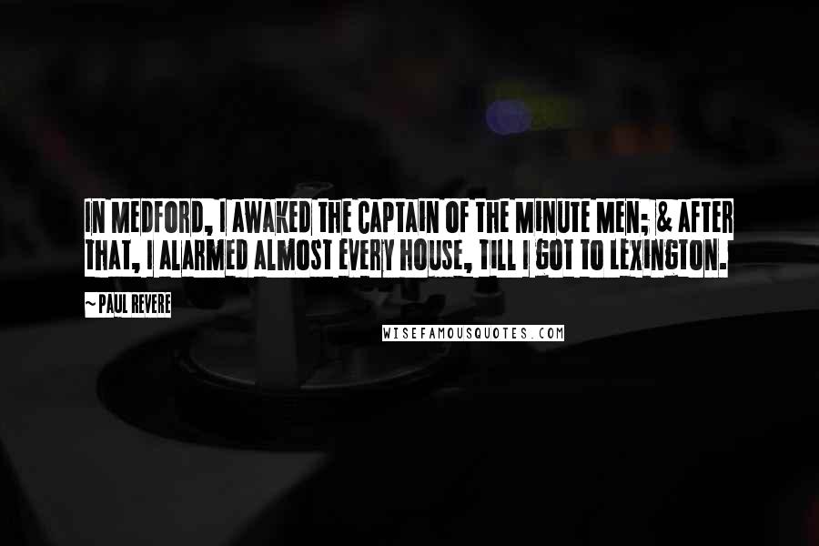 Paul Revere quotes: In Medford, I awaked the Captain of the Minute Men; & after that, I alarmed almost every house, till I got to Lexington.