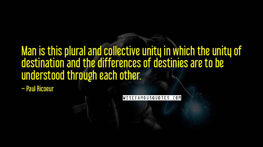 Paul Ricoeur quotes: Man is this plural and collective unity in which the unity of destination and the differences of destinies are to be understood through each other. Paul Ricoeur quotes: Man is this plural and collective unity in which the unity of destination and the differences of destinies are to be understood through each other.