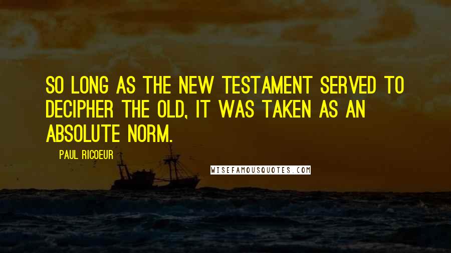 Paul Ricoeur quotes: So long as the New Testament served to decipher the Old, it was taken as an absolute norm.