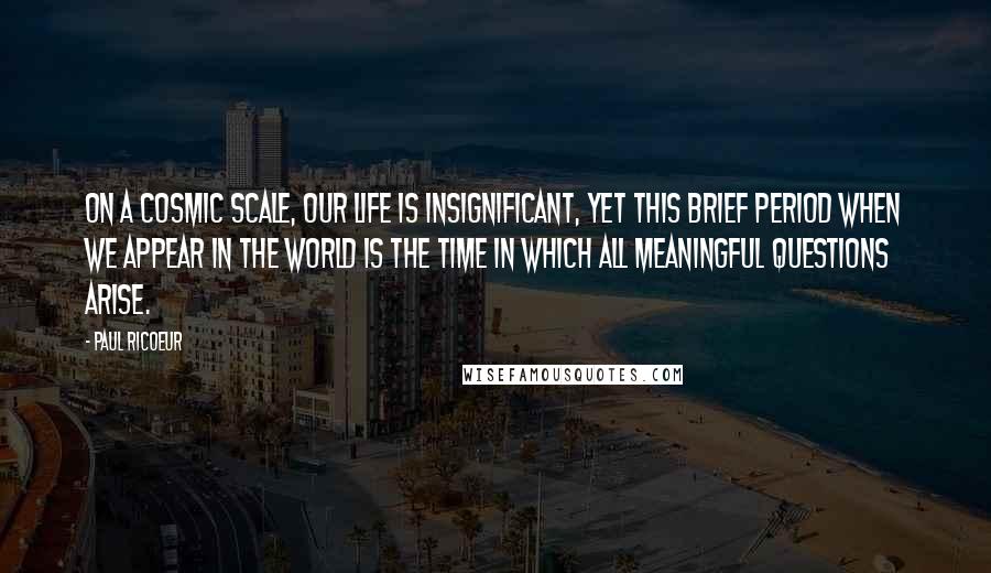 Paul Ricoeur quotes: On a cosmic scale, our life is insignificant, yet this brief period when we appear in the world is the time in which all meaningful questions arise. Paul Ricoeur quotes: On a cosmic scale, our life is insignificant, yet this brief period when we appear in the world is the time in which all meaningful questions arise.