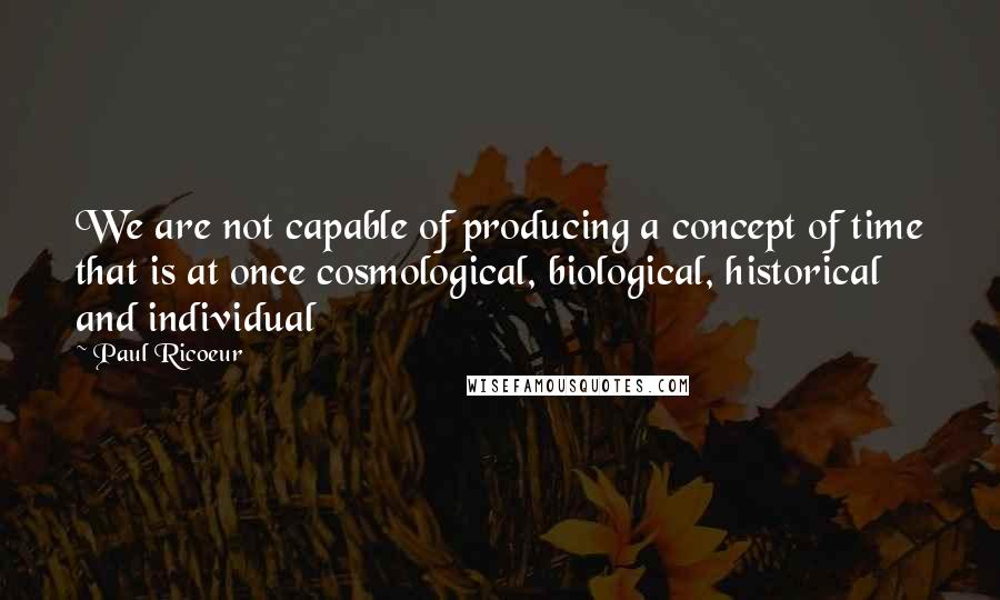 Paul Ricoeur quotes: We are not capable of producing a concept of time that is at once cosmological, biological, historical and individual Paul Ricoeur quotes: We are not capable of producing a concept of time that is at once cosmological, biological, historical and individual