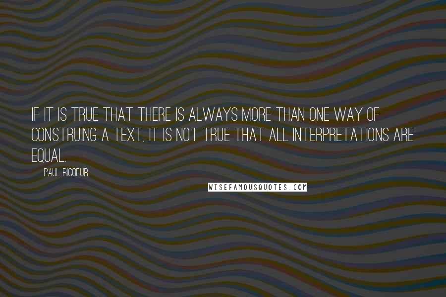Paul Ricoeur quotes: If it is true that there is always more than one way of construing a text, it is not true that all interpretations are equal.