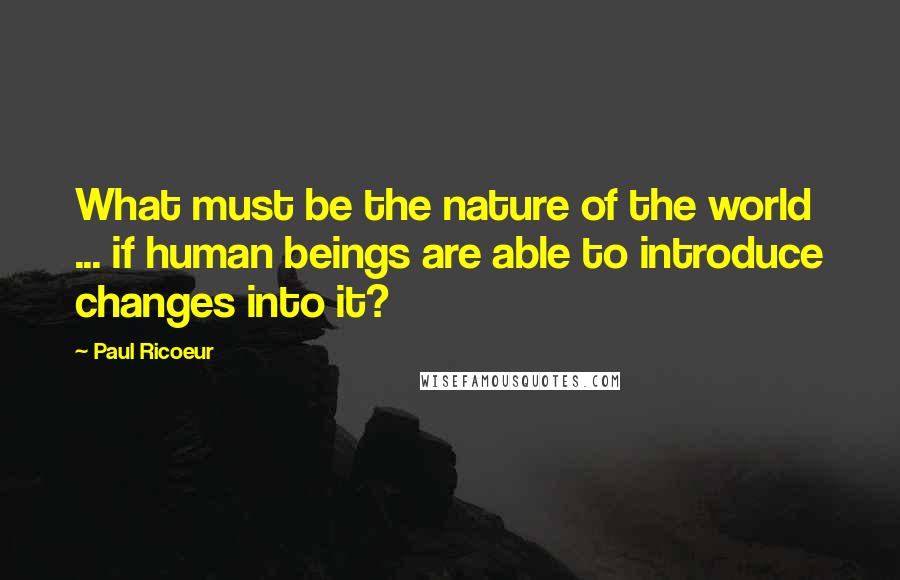 Paul Ricoeur quotes: What must be the nature of the world ... if human beings are able to introduce changes into it?