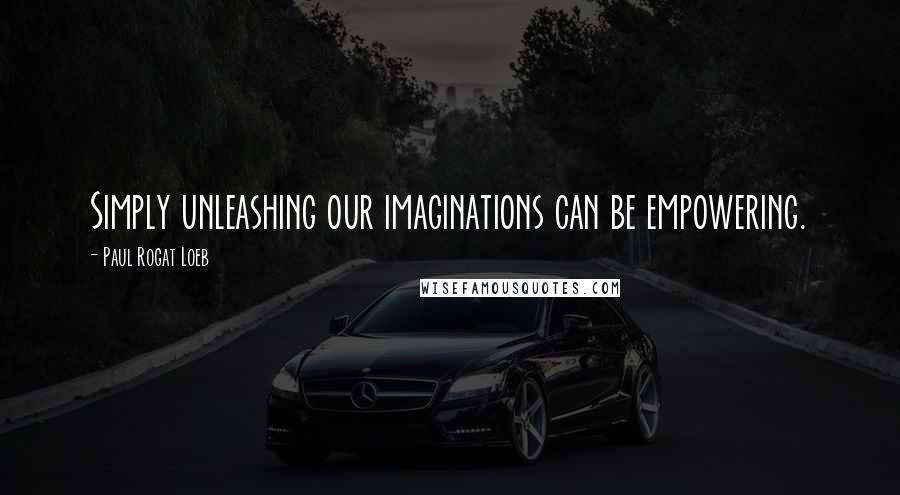 Paul Rogat Loeb quotes: Simply unleashing our imaginations can be empowering.