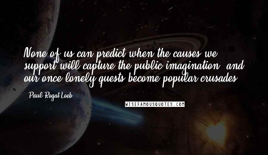 Paul Rogat Loeb quotes: None of us can predict when the causes we support will capture the public imagination, and our once-lonely quests become popular crusades.