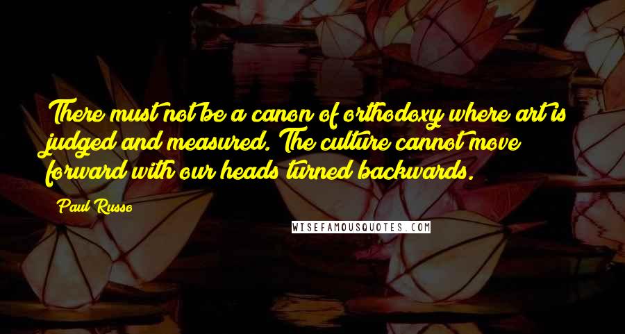 Paul Russo quotes: There must not be a canon of orthodoxy where art is judged and measured. The culture cannot move forward with our heads turned backwards. Paul Russo quotes: There must not be a canon of orthodoxy where art is judged and measured. The culture cannot move forward with our heads turned backwards.