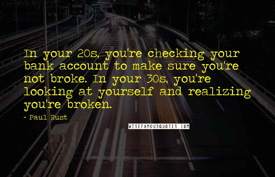 Paul Rust quotes: In your 20s, you're checking your bank account to make sure you're not broke. In your 30s, you're looking at yourself and realizing you're broken. Paul Rust quotes: In your 20s, you're checking your bank account to make sure you're not broke. In your 30s, you're looking at yourself and realizing you're broken.