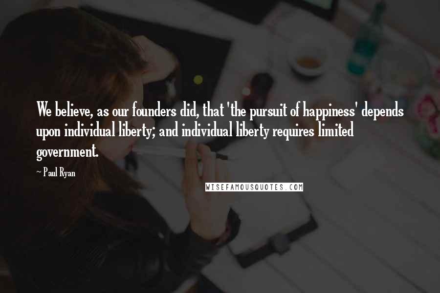 Paul Ryan quotes: We believe, as our founders did, that 'the pursuit of happiness' depends upon individual liberty; and individual liberty requires limited government.