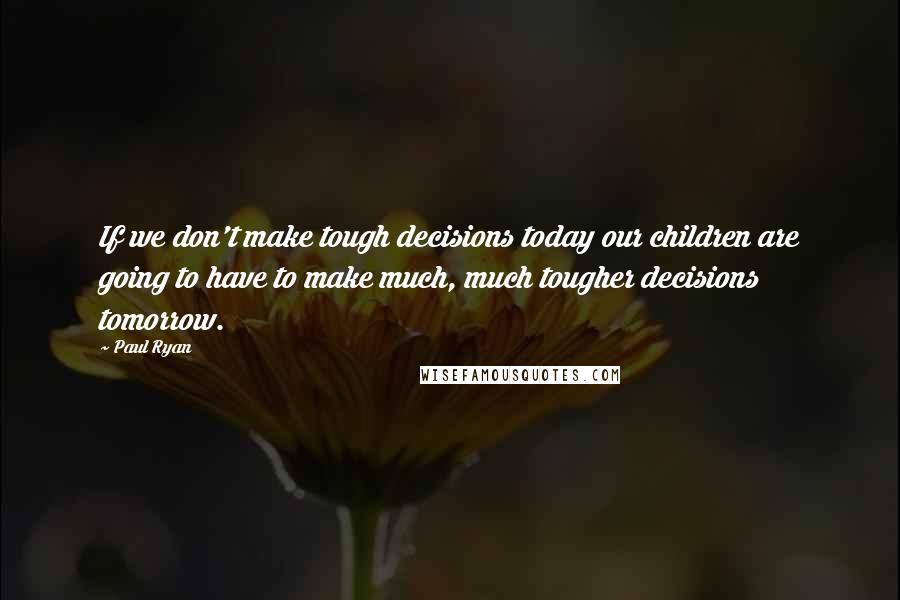 Paul Ryan quotes: If we don't make tough decisions today our children are going to have to make much, much tougher decisions tomorrow.