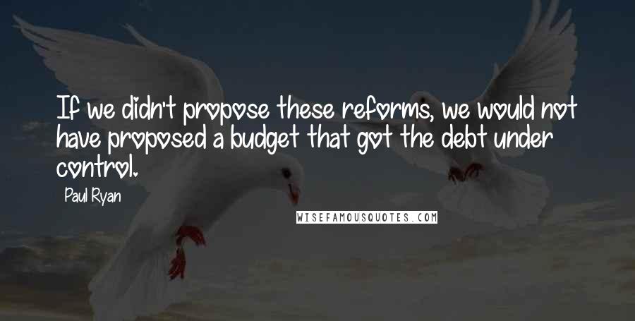 Paul Ryan quotes: If we didn't propose these reforms, we would not have proposed a budget that got the debt under control.