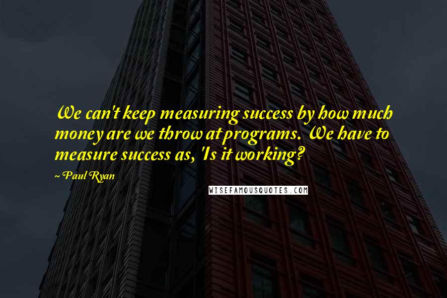 Paul Ryan quotes: We can't keep measuring success by how much money are we throw at programs. We have to measure success as, 'Is it working?