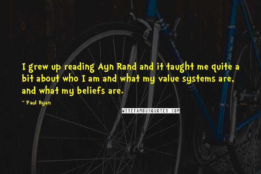 Paul Ryan quotes: I grew up reading Ayn Rand and it taught me quite a bit about who I am and what my value systems are, and what my beliefs are.