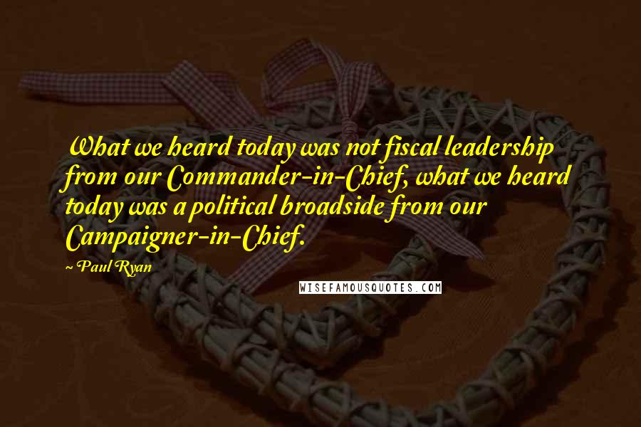 Paul Ryan quotes: What we heard today was not fiscal leadership from our Commander-in-Chief, what we heard today was a political broadside from our Campaigner-in-Chief.
