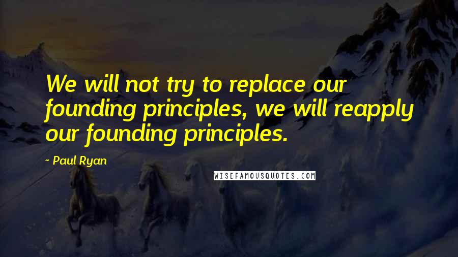 Paul Ryan quotes: We will not try to replace our founding principles, we will reapply our founding principles.