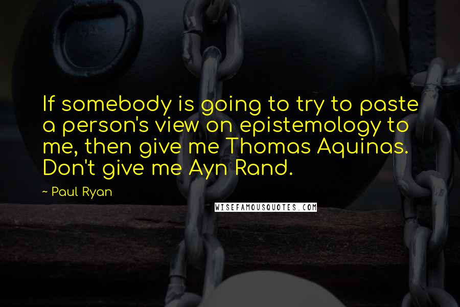 Paul Ryan quotes: If somebody is going to try to paste a person's view on epistemology to me, then give me Thomas Aquinas. Don't give me Ayn Rand.