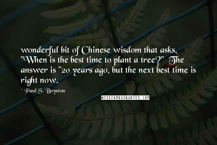 Paul S. Boynton quotes: wonderful bit of Chinese wisdom that asks, "When is the best time to plant a tree?" The answer is "20 years ago, but the next best time is right now. Paul S. Boynton quotes: wonderful bit of Chinese wisdom that asks, "When is the best time to plant a tree?" The answer is "20 years ago, but the next best time is right now.