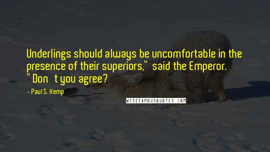 Paul S. Kemp quotes: Underlings should always be uncomfortable in the presence of their superiors," said the Emperor. "Don't you agree? Paul S. Kemp quotes: Underlings should always be uncomfortable in the presence of their superiors," said the Emperor. "Don't you agree?