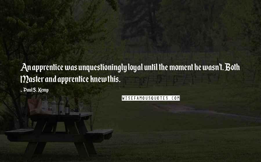 Paul S. Kemp quotes: An apprentice was unquestioningly loyal until the moment he wasn't. Both Master and apprentice knew this. Paul S. Kemp quotes: An apprentice was unquestioningly loyal until the moment he wasn't. Both Master and apprentice knew this.
