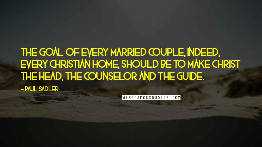 Paul Sadler quotes: The goal of every married couple, indeed, every Christian home, should be to make Christ the Head, the Counselor and the Guide.