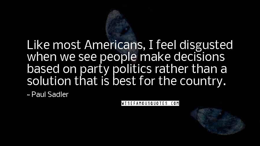 Paul Sadler quotes: Like most Americans, I feel disgusted when we see people make decisions based on party politics rather than a solution that is best for the country. Paul Sadler quotes: Like most Americans, I feel disgusted when we see people make decisions based on party politics rather than a solution that is best for the country.