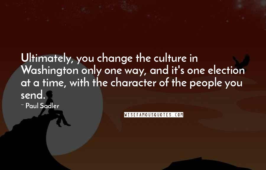 Paul Sadler quotes: Ultimately, you change the culture in Washington only one way, and it's one election at a time, with the character of the people you send.