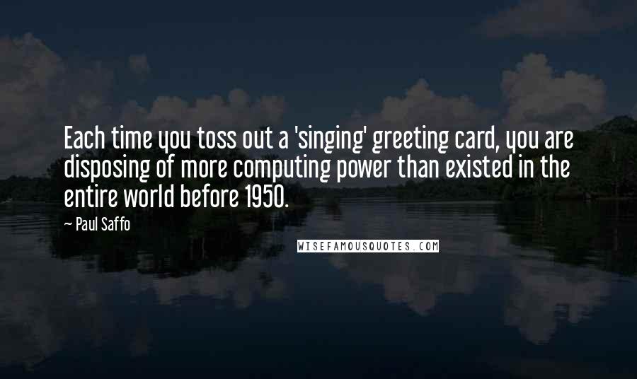 Paul Saffo quotes: Each time you toss out a 'singing' greeting card, you are disposing of more computing power than existed in the entire world before 1950. Paul Saffo quotes: Each time you toss out a 'singing' greeting card, you are disposing of more computing power than existed in the entire world before 1950.