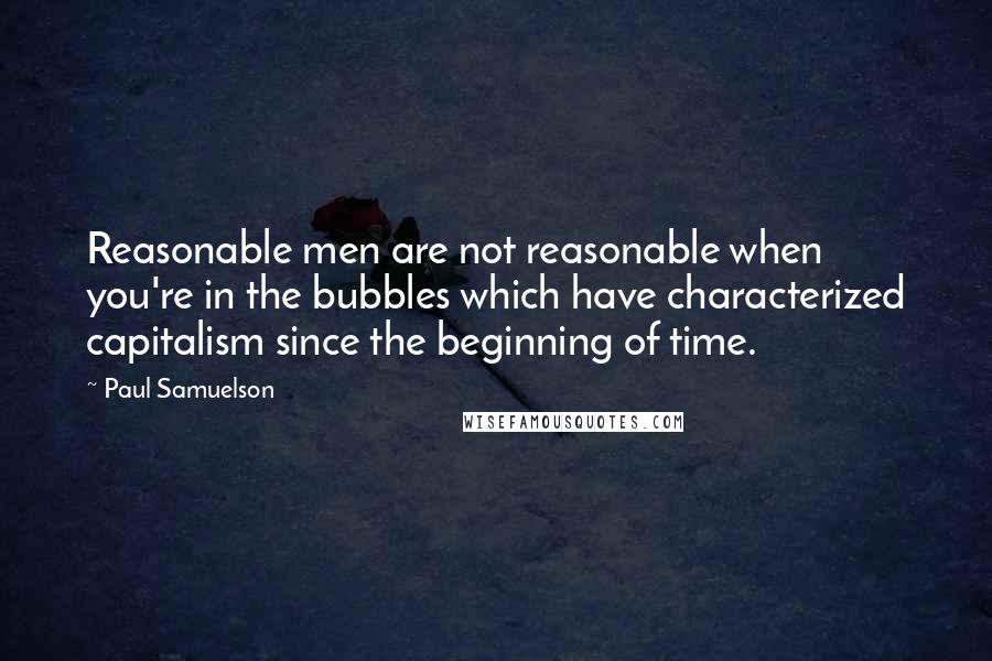 Paul Samuelson quotes: Reasonable men are not reasonable when you're in the bubbles which have characterized capitalism since the beginning of time.