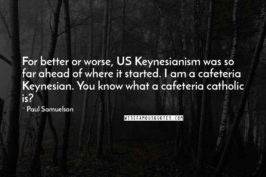 Paul Samuelson quotes: For better or worse, US Keynesianism was so far ahead of where it started. I am a cafeteria Keynesian. You know what a cafeteria catholic is?