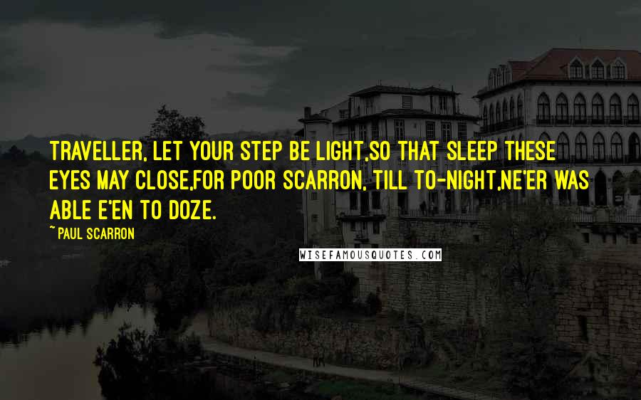 Paul Scarron quotes: Traveller, let your step be light,So that sleep these eyes may close,For poor Scarron, till to-night,Ne'er was able e'en to doze.