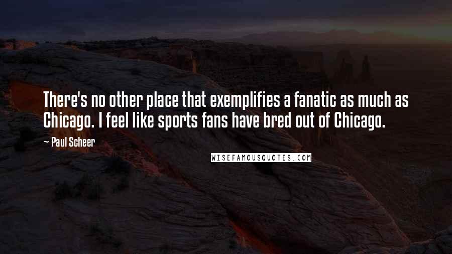 Paul Scheer quotes: There's no other place that exemplifies a fanatic as much as Chicago. I feel like sports fans have bred out of Chicago.