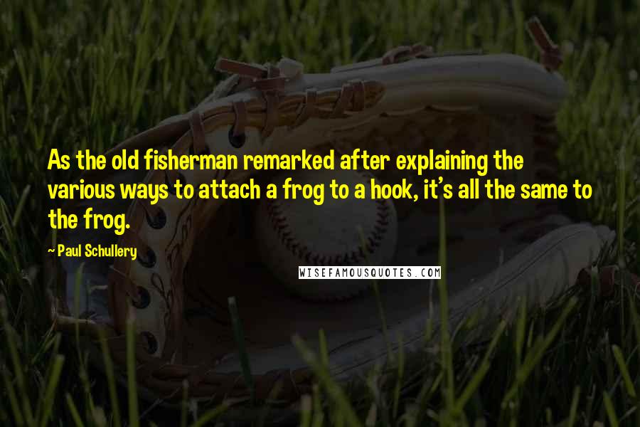 Paul Schullery quotes: As the old fisherman remarked after explaining the various ways to attach a frog to a hook, it's all the same to the frog.
