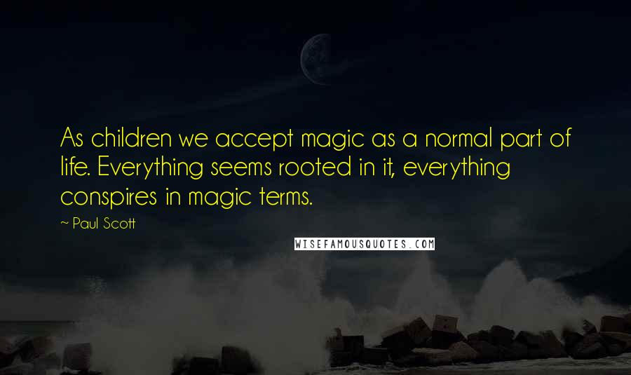 Paul Scott quotes: As children we accept magic as a normal part of life. Everything seems rooted in it, everything conspires in magic terms.