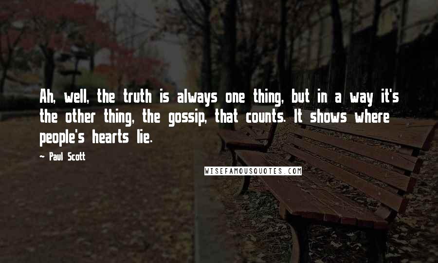 Paul Scott quotes: Ah, well, the truth is always one thing, but in a way it's the other thing, the gossip, that counts. It shows where people's hearts lie. Paul Scott quotes: Ah, well, the truth is always one thing, but in a way it's the other thing, the gossip, that counts. It shows where people's hearts lie.
