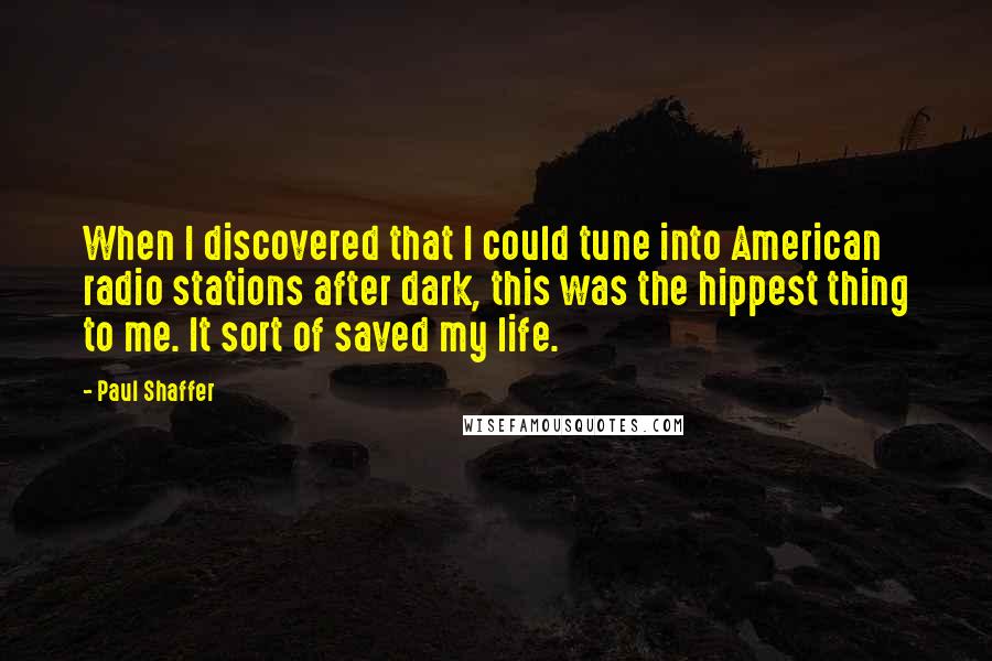 Paul Shaffer quotes: When I discovered that I could tune into American radio stations after dark, this was the hippest thing to me. It sort of saved my life. Paul Shaffer quotes: When I discovered that I could tune into American radio stations after dark, this was the hippest thing to me. It sort of saved my life.