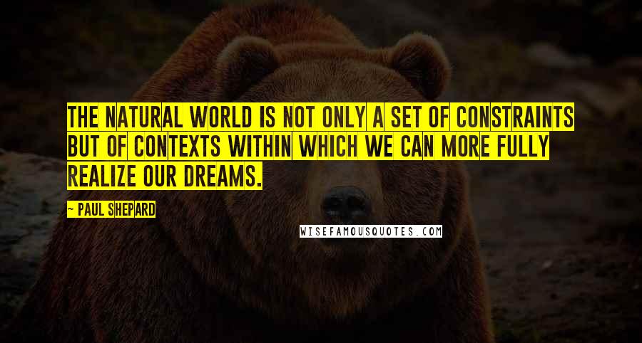 Paul Shepard quotes: The natural world is not only a set of constraints but of contexts within which we can more fully realize our dreams.