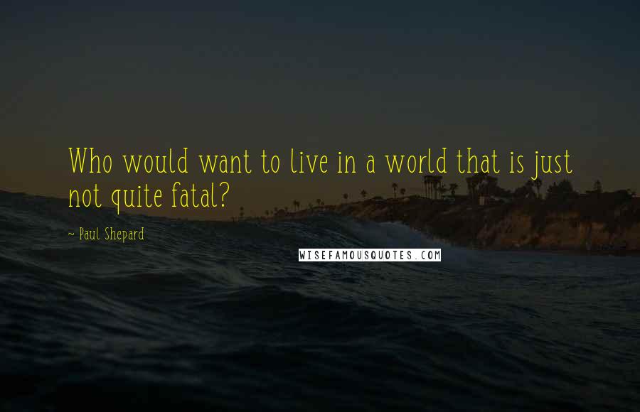 Paul Shepard quotes: Who would want to live in a world that is just not quite fatal?