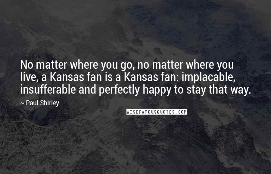 Paul Shirley quotes: No matter where you go, no matter where you live, a Kansas fan is a Kansas fan: implacable, insufferable and perfectly happy to stay that way.