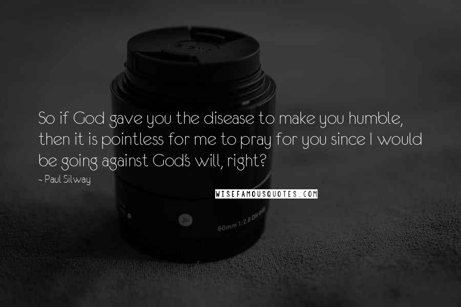 Paul Silway quotes: So if God gave you the disease to make you humble, then it is pointless for me to pray for you since I would be going against God's will, right?