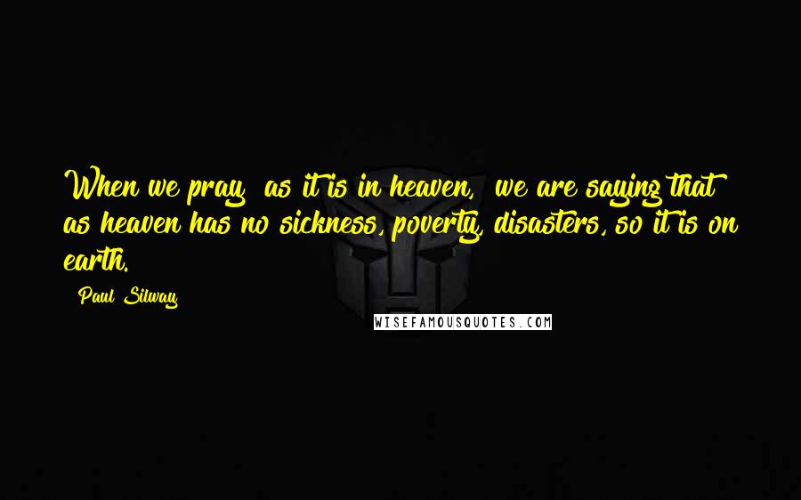 Paul Silway quotes: When we pray "as it is in heaven," we are saying that as heaven has no sickness, poverty, disasters, so it is on earth.