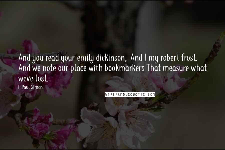 Paul Simon quotes: And you read your emily dickinson, And I my robert frost. And we note our place with bookmarkers That measure what weve lost.