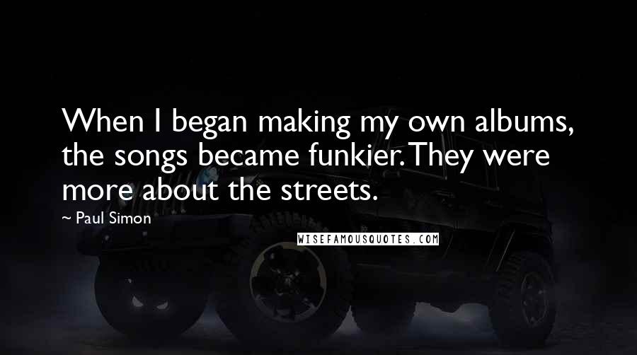 Paul Simon quotes: When I began making my own albums, the songs became funkier. They were more about the streets.