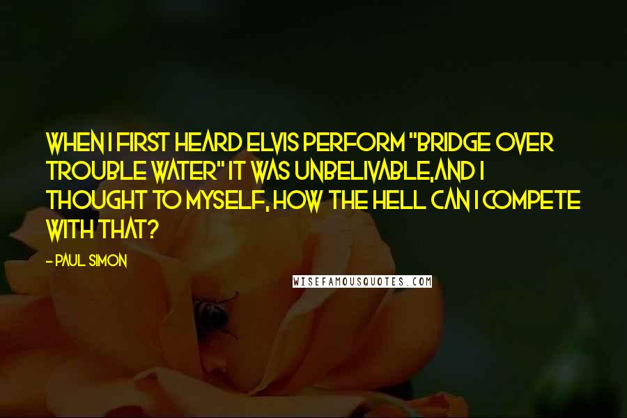 Paul Simon quotes: When I first heard Elvis perform "Bridge Over Trouble Water" it was unbelivable,and I thought to myself, how the hell can I compete with that?