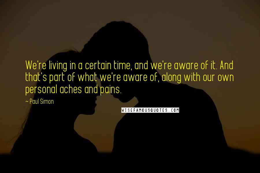 Paul Simon quotes: We're living in a certain time, and we're aware of it. And that's part of what we're aware of, along with our own personal aches and pains.