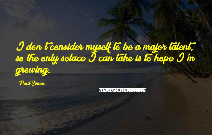 Paul Simon quotes: I don't consider myself to be a major talent, so the only solace I can take is to hope I'm growing.