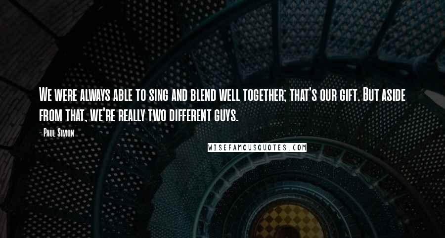 Paul Simon quotes: We were always able to sing and blend well together; that's our gift. But aside from that, we're really two different guys.