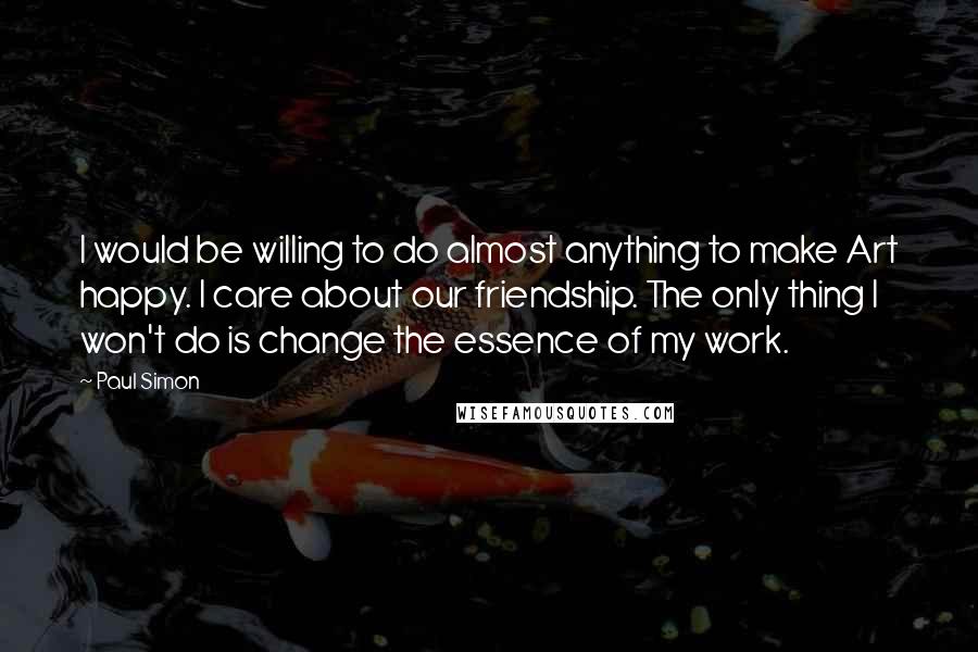 Paul Simon quotes: I would be willing to do almost anything to make Art happy. I care about our friendship. The only thing I won't do is change the essence of my work.