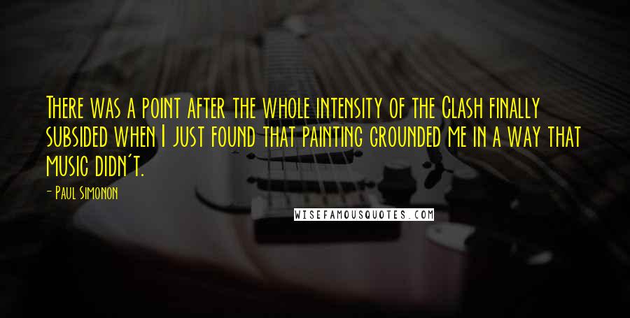 Paul Simonon quotes: There was a point after the whole intensity of the Clash finally subsided when I just found that painting grounded me in a way that music didn't.