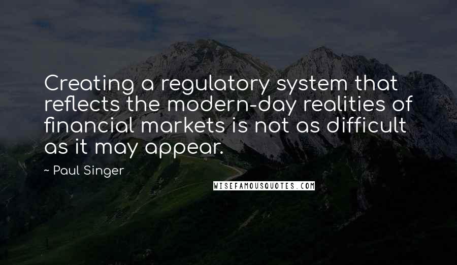 Paul Singer quotes: Creating a regulatory system that reflects the modern-day realities of financial markets is not as difficult as it may appear.