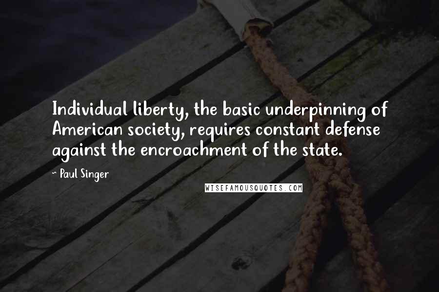 Paul Singer quotes: Individual liberty, the basic underpinning of American society, requires constant defense against the encroachment of the state.